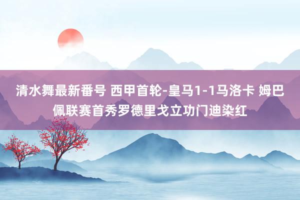 清水舞最新番号 西甲首轮-皇马1-1马洛卡 姆巴佩联赛首秀罗德里戈立功门迪染红