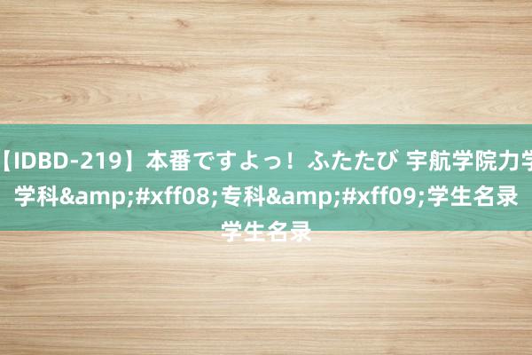 【IDBD-219】本番ですよっ！ふたたび 宇航学院力学学科&#xff08;专科&#xff09;学生名录