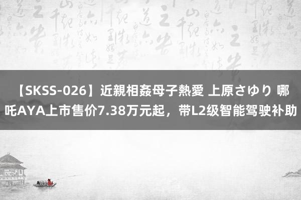 【SKSS-026】近親相姦母子熱愛 上原さゆり 哪吒AYA上市售价7.38万元起，带L2级智能驾驶补助