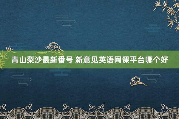 青山梨沙最新番号 新意见英语网课平台哪个好