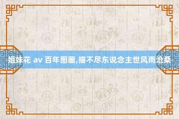 姐妹花 av 百年图画，描不尽东说念主世风雨沧桑