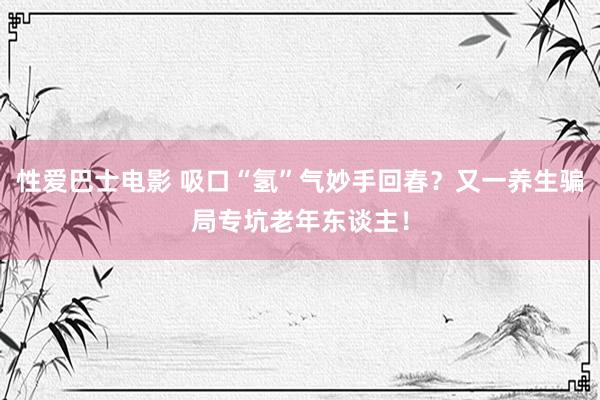 性爱巴士电影 吸口“氢”气妙手回春？又一养生骗局专坑老年东谈主！