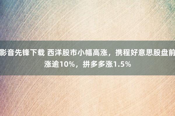 影音先锋下载 西洋股市小幅高涨，携程好意思股盘前涨逾10%，拼多多涨1.5%