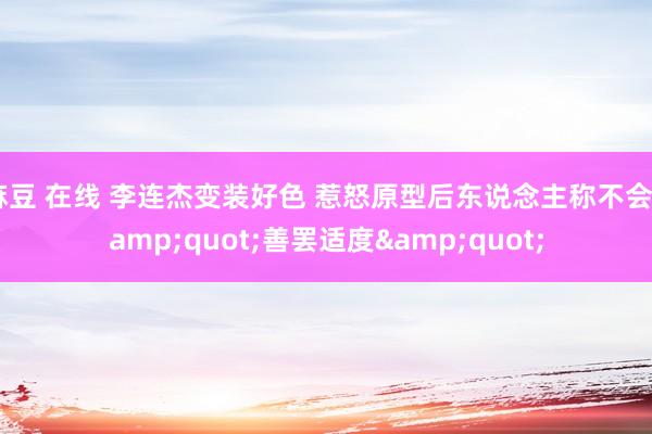 麻豆 在线 李连杰变装好色 惹怒原型后东说念主称不会&quot;善罢适度&quot;