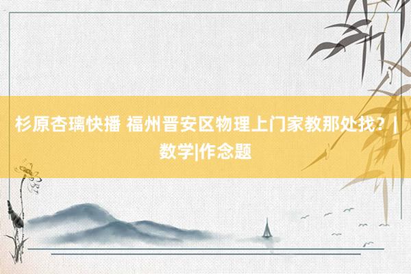 杉原杏璃快播 福州晋安区物理上门家教那处找？|数学|作念题