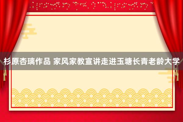 杉原杏璃作品 家风家教宣讲走进玉塘长青老龄大学
