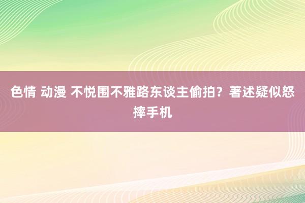 色情 动漫 不悦围不雅路东谈主偷拍?著述疑似怒摔手机