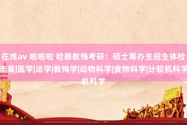在线av 啪啪啦 哈德教悔考研：硕士筹办生招生体检圭臬|医学|法学|教悔学|动物科学|食物科学|计较机科学
