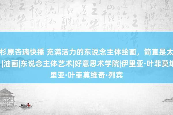 杉原杏璃快播 充满活力的东说念主体绘画，简直是太漂亮了！|油画|东说念主体艺术|好意思术学院|伊里亚·叶菲莫维奇·列宾