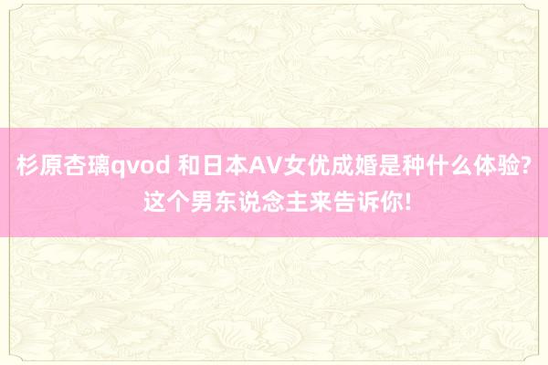 杉原杏璃qvod 和日本AV女优成婚是种什么体验? 这个男东说念主来告诉你!