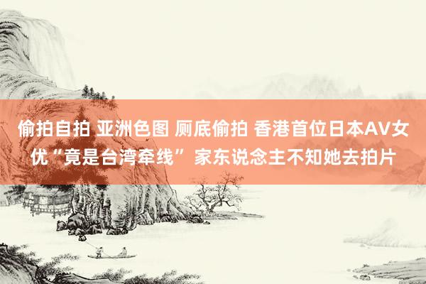 偷拍自拍 亚洲色图 厕底偷拍 香港首位日本AV女优“竟是台湾牵线” 家东说念主不知她去拍片