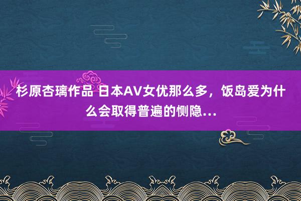 杉原杏璃作品 日本AV女优那么多，饭岛爱为什么会取得普遍的恻隐…