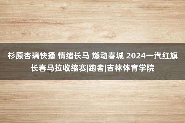 杉原杏璃快播 情绪长马 燃动春城 2024一汽红旗长春马拉收缩赛|跑者|吉林体育学院