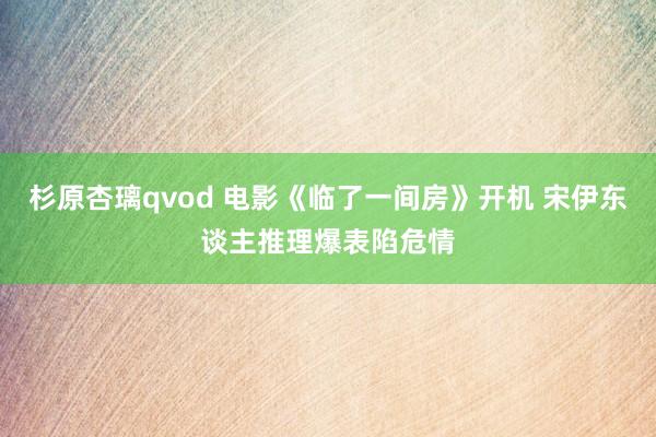 杉原杏璃qvod 电影《临了一间房》开机 宋伊东谈主推理爆表陷危情