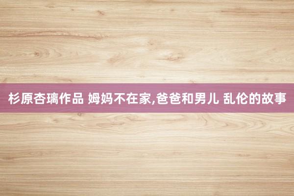 杉原杏璃作品 姆妈不在家，爸爸和男儿 乱伦的故事