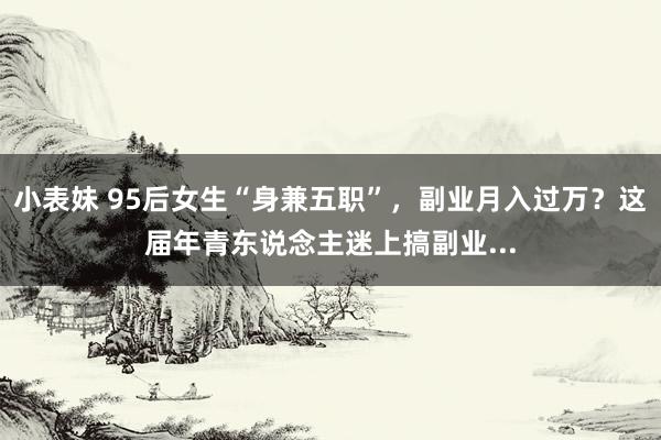 小表妹 95后女生“身兼五职”，副业月入过万？这届年青东说念主迷上搞副业...