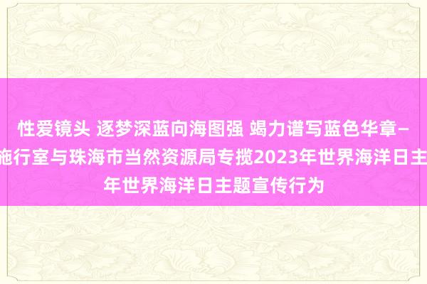 性爱镜头 逐梦深蓝向海图强 竭力谱写蓝色华章——南边海洋施行室与珠海市当然资源局专揽2023年世界海洋日主题宣传行为