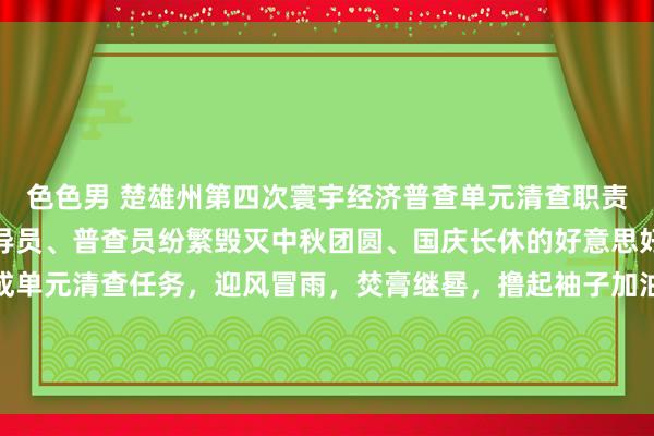 色色男 楚雄州第四次寰宇经济普查单元清查职责开展以来，整体普查指导员、普查员纷繁毁灭中秋团圆、国庆长休的好意思好时光，为依期按质完成单元清查任务，迎风冒雨，焚膏继晷，撸起袖子加油干，在大街冷巷构成了全部说念靓丽的普查表象线。咱们为整体普查指导员、普查员点赞！