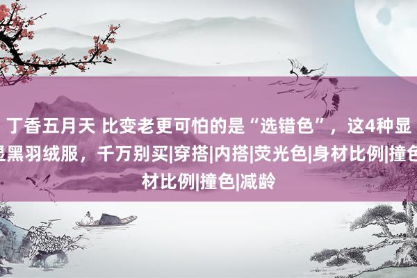 丁香五月天 比变老更可怕的是“选错色”，这4种显老、显黑羽绒服，千万别买|穿搭|内搭|荧光色|身材比例|撞色|减龄
