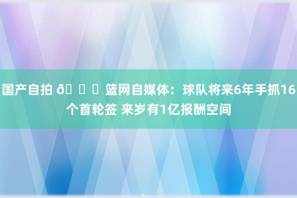 国产自拍 👀篮网自媒体：球队将来6年手抓16个首轮签 来岁有1亿报酬空间