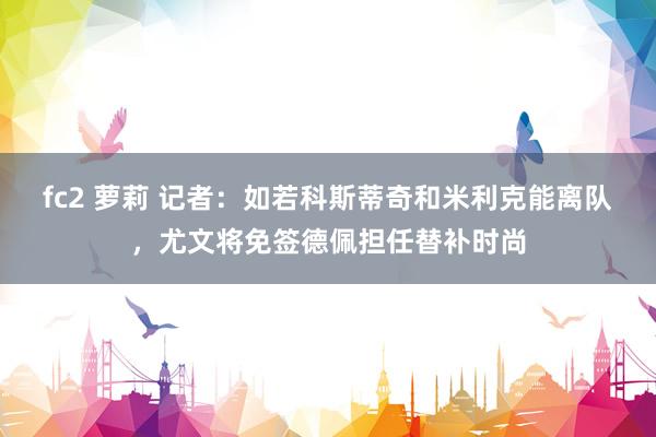 fc2 萝莉 记者：如若科斯蒂奇和米利克能离队，尤文将免签德佩担任替补时尚