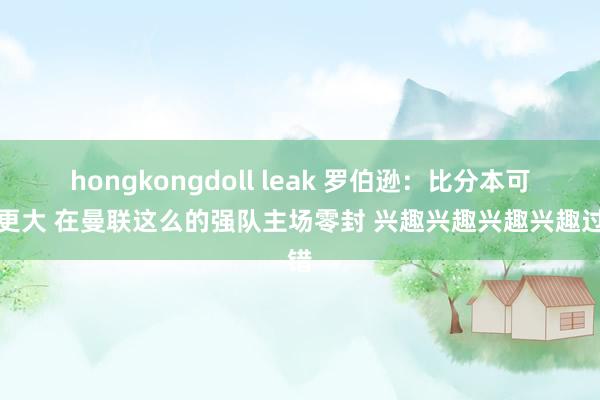 hongkongdoll leak 罗伯逊：比分本可以更大 在曼联这么的强队主场零封 兴趣兴趣兴趣兴趣过错