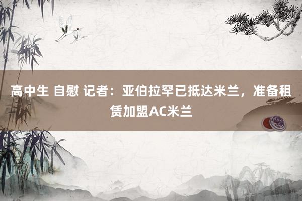 高中生 自慰 记者：亚伯拉罕已抵达米兰，准备租赁加盟AC米兰