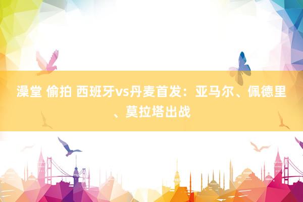 澡堂 偷拍 西班牙vs丹麦首发：亚马尔、佩德里、莫拉塔出战