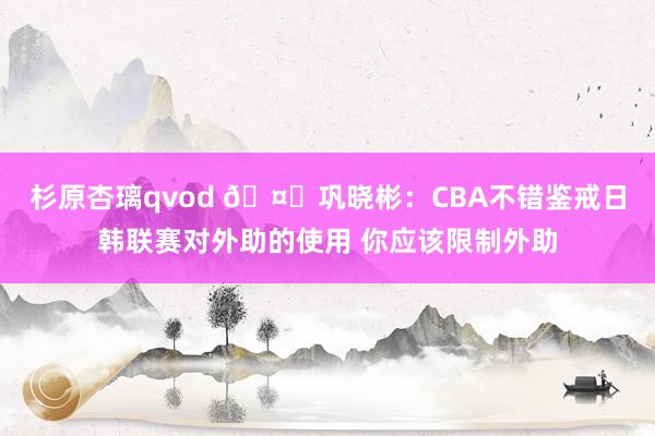 杉原杏璃qvod 🤔巩晓彬：CBA不错鉴戒日韩联赛对外助的使用 你应该限制外助