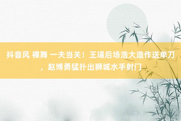 抖音风 裸舞 一夫当关！王瑒后场浩大造作送单刀，赵博勇猛扑出狮城水手射门
