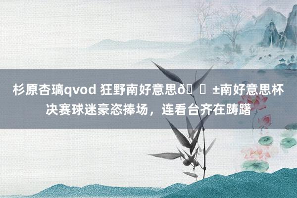 杉原杏璃qvod 狂野南好意思😱南好意思杯决赛球迷豪恣捧场，连看台齐在踌躇