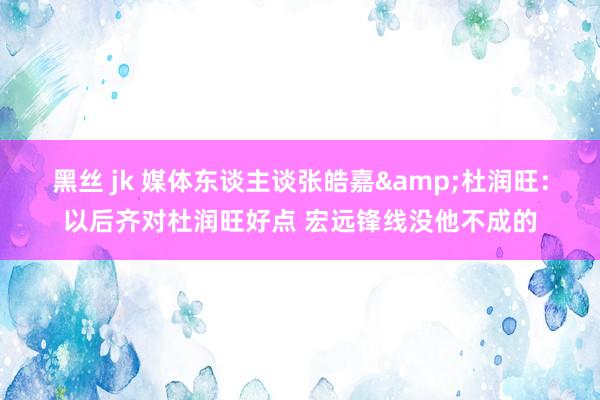 黑丝 jk 媒体东谈主谈张皓嘉&杜润旺：以后齐对杜润旺好点 宏远锋线没他不成的