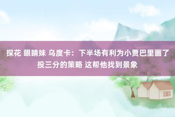 探花 眼睛妹 乌度卡：下半场有利为小贾巴里画了投三分的策略 这帮他找到景象