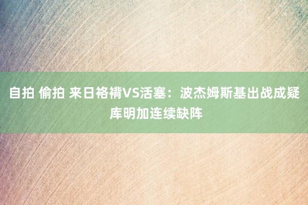 自拍 偷拍 来日袼褙VS活塞：波杰姆斯基出战成疑 库明加连续缺阵