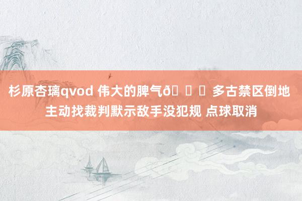 杉原杏璃qvod 伟大的脾气👍多古禁区倒地 主动找裁判默示敌手没犯规 点球取消