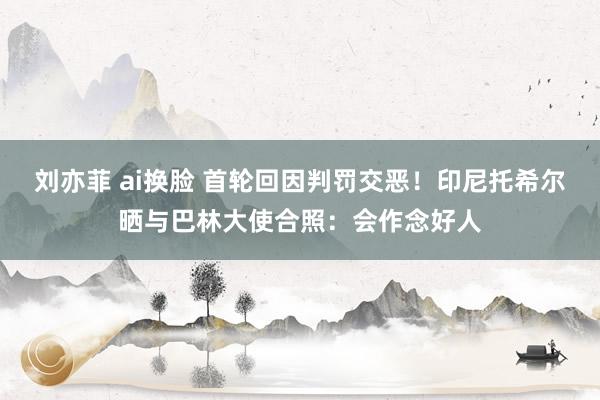 刘亦菲 ai换脸 首轮回因判罚交恶！印尼托希尔晒与巴林大使合照：会作念好人