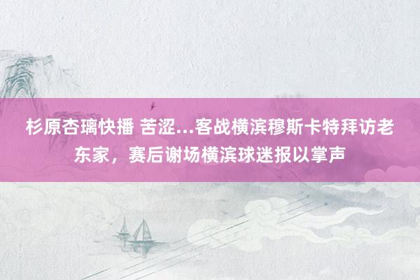 杉原杏璃快播 苦涩...客战横滨穆斯卡特拜访老东家，赛后谢场横滨球迷报以掌声