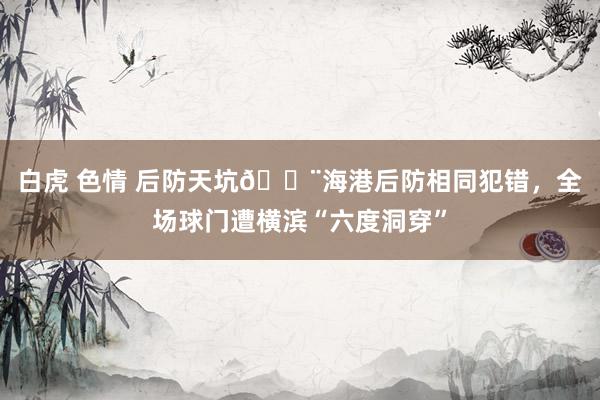 白虎 色情 后防天坑😨海港后防相同犯错，全场球门遭横滨“六度洞穿”