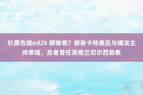 杉原杏璃ed2k 聊啥呢？穆斯卡特赛后与横滨主帅寒暄，后者曾任英格兰切尔西助教