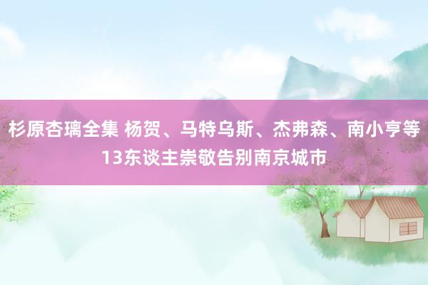 杉原杏璃全集 杨贺、马特乌斯、杰弗森、南小亨等13东谈主崇敬告别南京城市