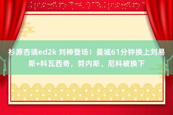 杉原杏璃ed2k 刘神登场！曼城61分钟换上刘易斯+科瓦西奇，努内斯、尼科被换下