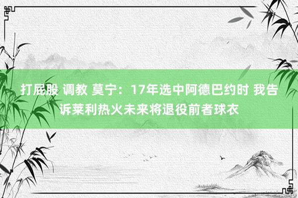 打屁股 调教 莫宁：17年选中阿德巴约时 我告诉莱利热火未来将退役前者球衣