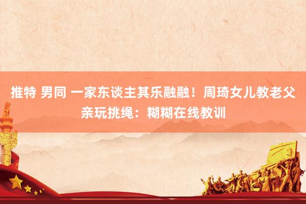 推特 男同 一家东谈主其乐融融！周琦女儿教老父亲玩挑绳：糊糊在线教训