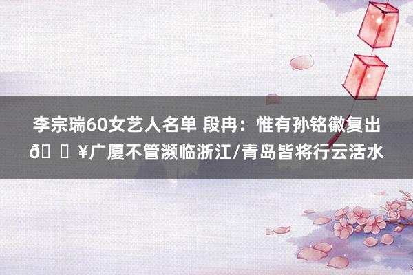 李宗瑞60女艺人名单 段冉：惟有孙铭徽复出💥广厦不管濒临浙江/青岛皆将行云活水