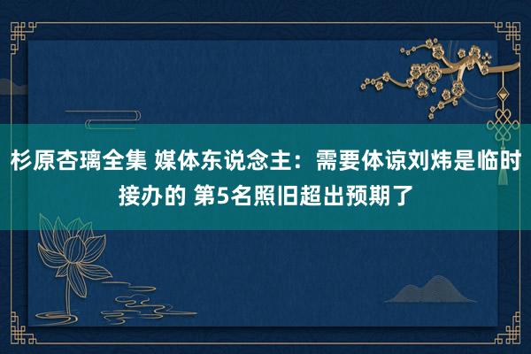 杉原杏璃全集 媒体东说念主：需要体谅刘炜是临时接办的 第5名照旧超出预期了