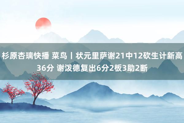 杉原杏璃快播 菜鸟丨状元里萨谢21中12砍生计新高36分 谢泼德复出6分2板3助2断