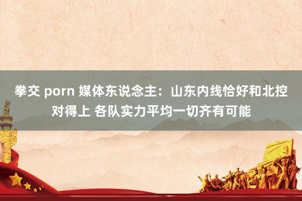 拳交 porn 媒体东说念主：山东内线恰好和北控对得上 各队实力平均一切齐有可能
