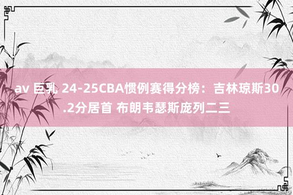 av 巨乳 24-25CBA惯例赛得分榜：吉林琼斯30.2分居首 布朗韦瑟斯庞列二三