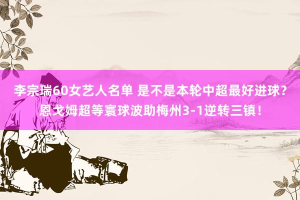 李宗瑞60女艺人名单 是不是本轮中超最好进球？恩戈姆超等寰球波助梅州3-1逆转三镇！