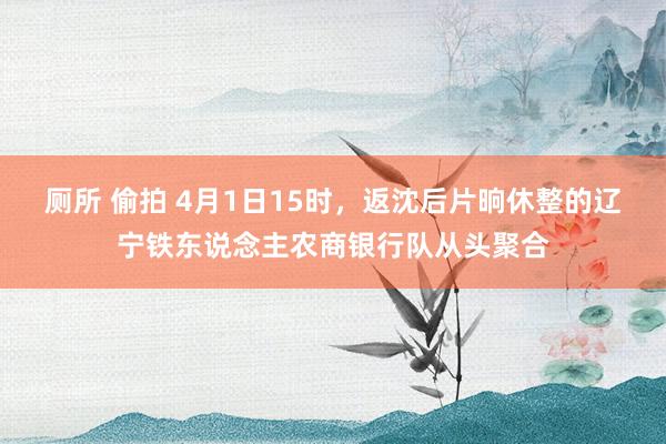 厕所 偷拍 4月1日15时，返沈后片晌休整的辽宁铁东说念主农商银行队从头聚合